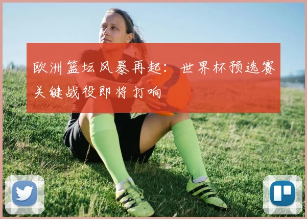 欧洲篮坛风暴再起:世界杯预选赛关键战役即将打响