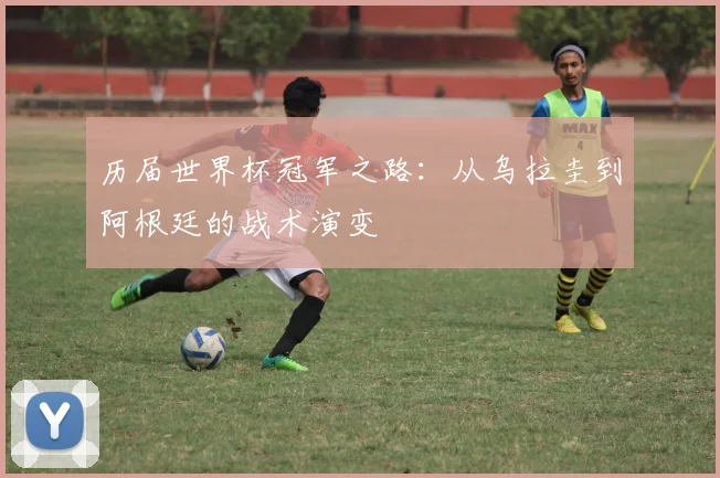 历届世界杯冠军之路：从乌拉圭到阿根廷的战术演变