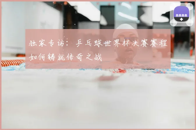 独家专访:乒乓球世界杯决赛赛程如何铸就传奇之战