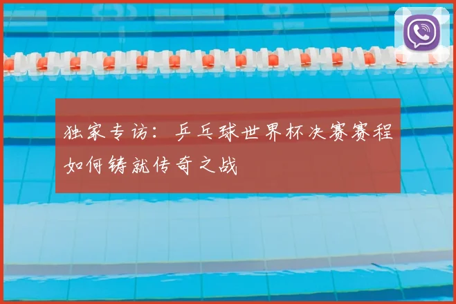 独家专访:乒乓球世界杯决赛赛程如何铸就传奇之战