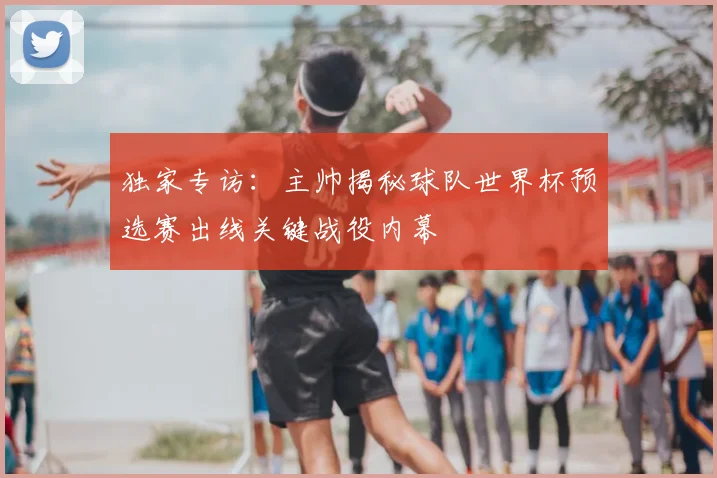 独家专访:主帅揭秘球队世界杯预选赛出线关键战役内幕