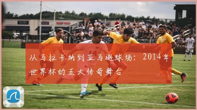 从马拉卡纳到亚马逊球场:2014年世界杯的五大传奇舞台