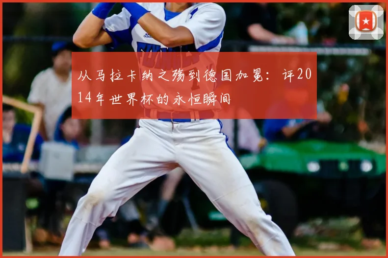 从马拉卡纳之殇到德国加冕:评2014年世界杯的永恒瞬间
