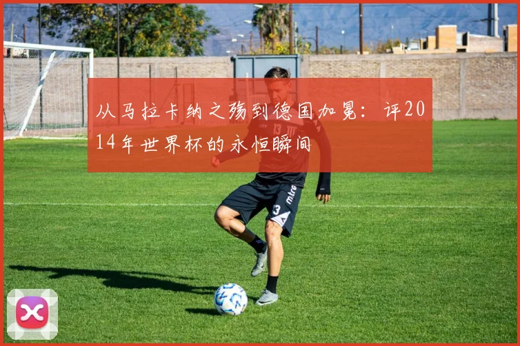从马拉卡纳之殇到德国加冕:评2014年世界杯的永恒瞬间