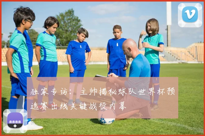 独家专访:主帅揭秘球队世界杯预选赛出线关键战役内幕