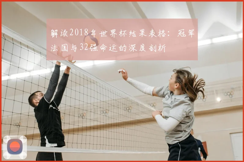 解读2018年世界杯结果表格：冠军法国与32强命运的深度剖析