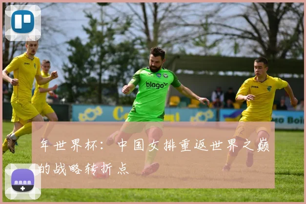 年世界杯:中国女排重返世界之巅的战略转折点
