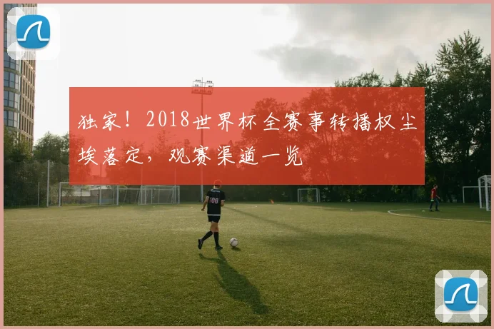 独家！2018世界杯全赛事转播权尘埃落定，观赛渠道一览