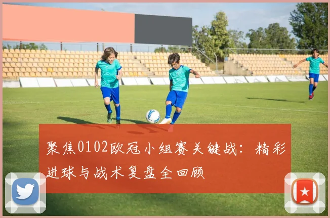聚焦0102欧冠小组赛关键战：精彩进球与战术复盘全回顾