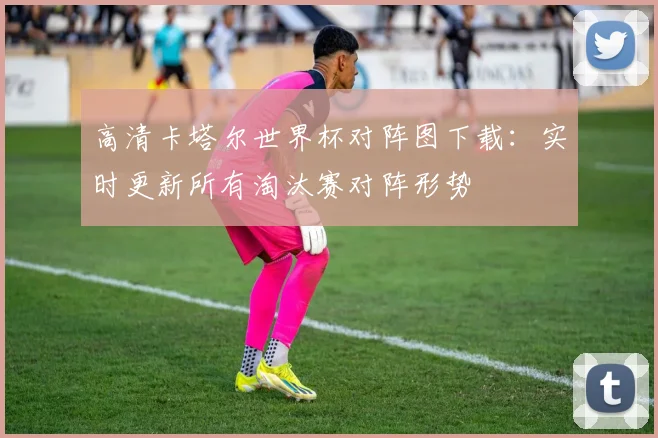 高清卡塔尔世界杯对阵图下载：实时更新所有淘汰赛对阵形势
