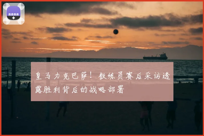 皇马力克巴萨！教练员赛后采访透露胜利背后的战略部署