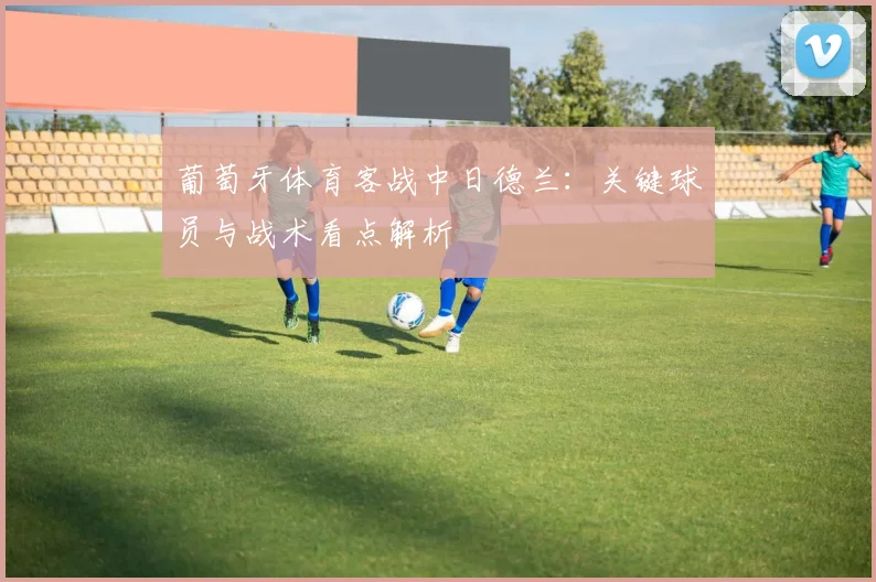 葡萄牙体育客战中日德兰：关键球员与战术看点解析
