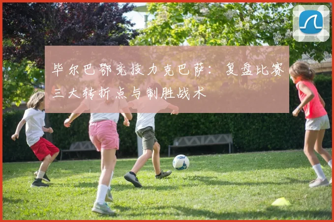 毕尔巴鄂竞技力克巴萨：复盘比赛三大转折点与制胜战术
