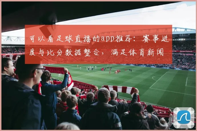 可以看足球直播的app推荐：赛事进度与比分数据整合，满足体育新闻事件解读的观看需求