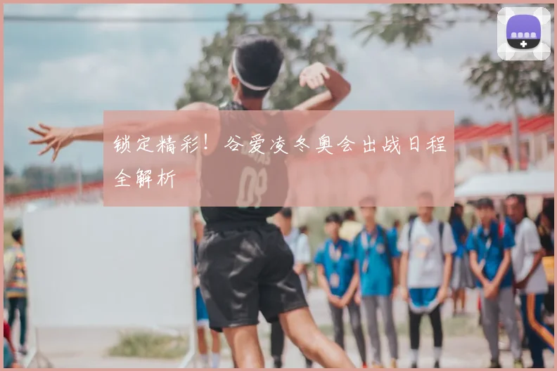 锁定精彩！谷爱凌冬奥会出战日程全解析