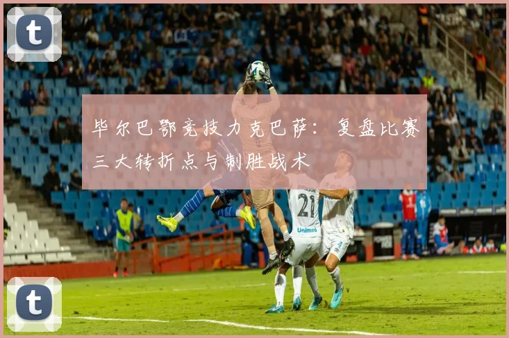 毕尔巴鄂竞技力克巴萨：复盘比赛三大转折点与制胜战术
