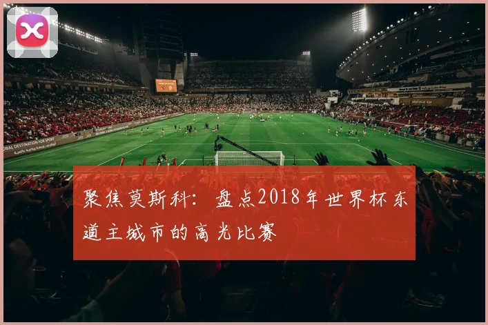聚焦莫斯科：盘点2018年世界杯东道主城市的高光比赛