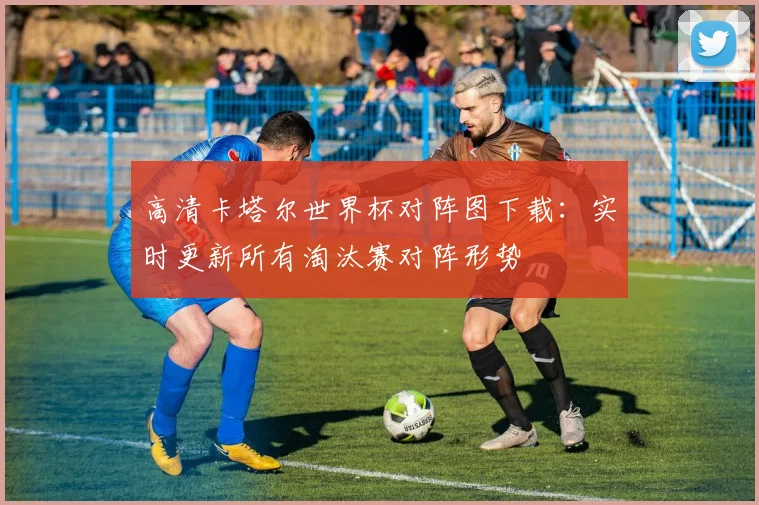 高清卡塔尔世界杯对阵图下载：实时更新所有淘汰赛对阵形势