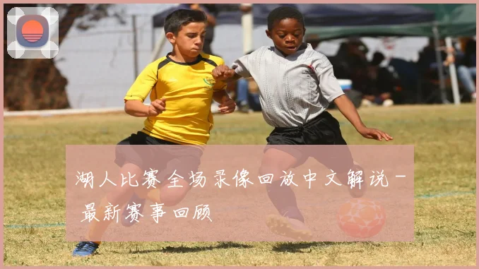 湖人比赛全场录像回放中文解说 - 最新赛事回顾