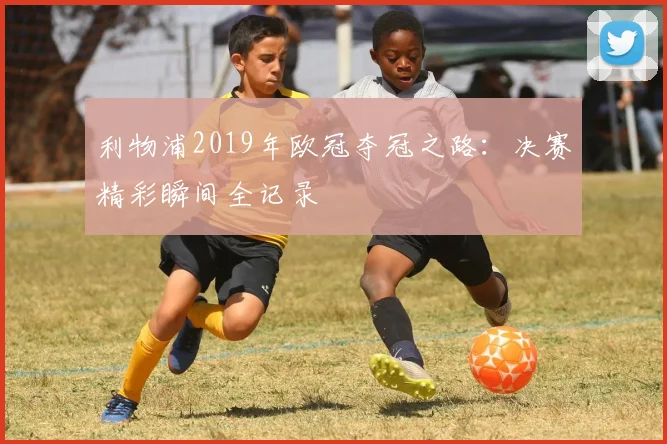 利物浦2019年欧冠夺冠之路：决赛精彩瞬间全记录