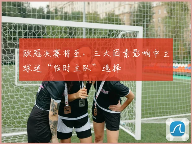 欧冠决赛将至，三大因素影响中立球迷“临时主队”选择