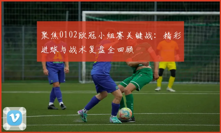聚焦0102欧冠小组赛关键战：精彩进球与战术复盘全回顾